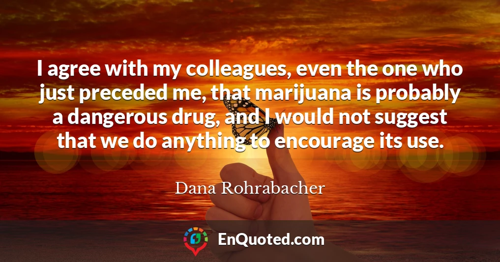 I agree with my colleagues, even the one who just preceded me, that marijuana is probably a dangerous drug, and I would not suggest that we do anything to encourage its use.