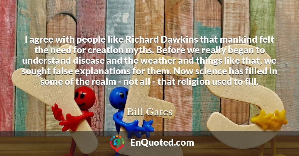 I agree with people like Richard Dawkins that mankind felt the need for creation myths. Before we really began to understand disease and the weather and things like that, we sought false explanations for them. Now science has filled in some of the realm - not all - that religion used to fill.