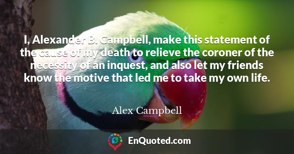 I, Alexander B. Campbell, make this statement of the cause of my death to relieve the coroner of the necessity of an inquest, and also let my friends know the motive that led me to take my own life.