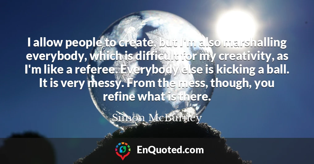 I allow people to create, but I'm also marshalling everybody, which is difficult for my creativity, as I'm like a referee. Everybody else is kicking a ball. It is very messy. From the mess, though, you refine what is there.