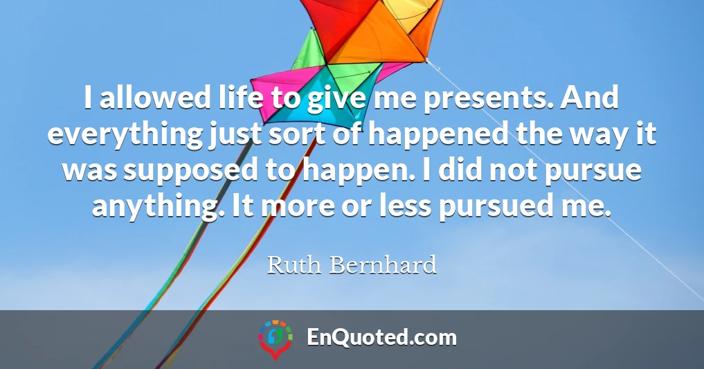 I allowed life to give me presents. And everything just sort of happened the way it was supposed to happen. I did not pursue anything. It more or less pursued me.