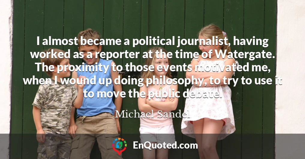 I almost became a political journalist, having worked as a reporter at the time of Watergate. The proximity to those events motivated me, when I wound up doing philosophy, to try to use it to move the public debate.
