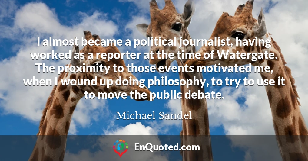 I almost became a political journalist, having worked as a reporter at the time of Watergate. The proximity to those events motivated me, when I wound up doing philosophy, to try to use it to move the public debate.