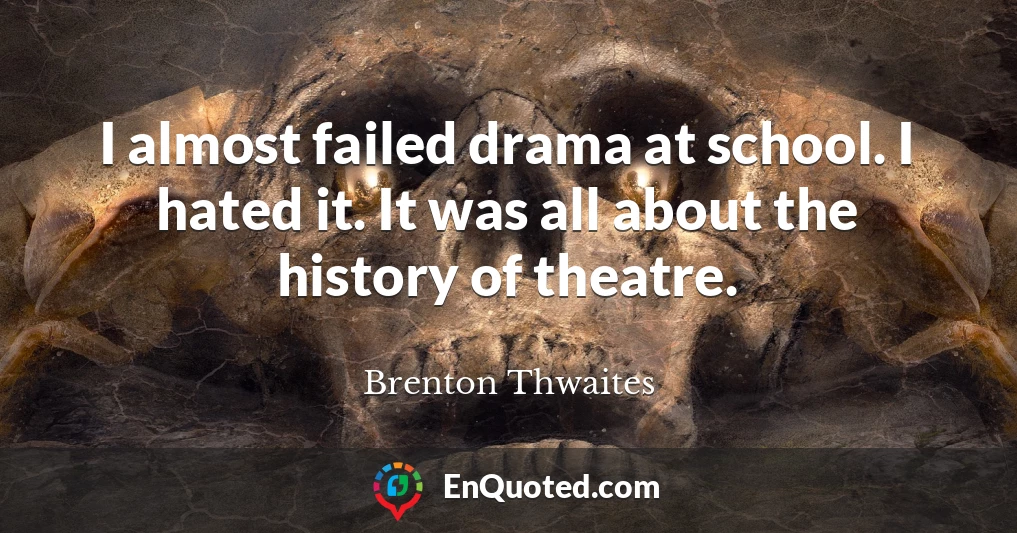 I almost failed drama at school. I hated it. It was all about the history of theatre.