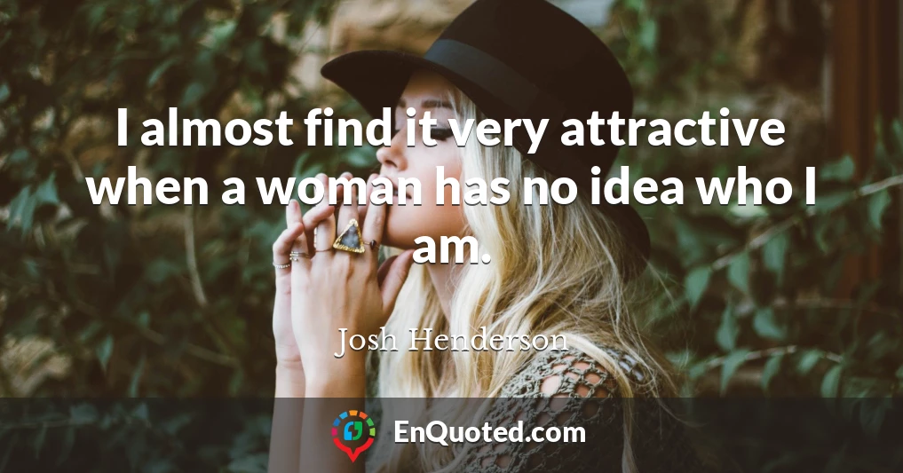 I almost find it very attractive when a woman has no idea who I am.