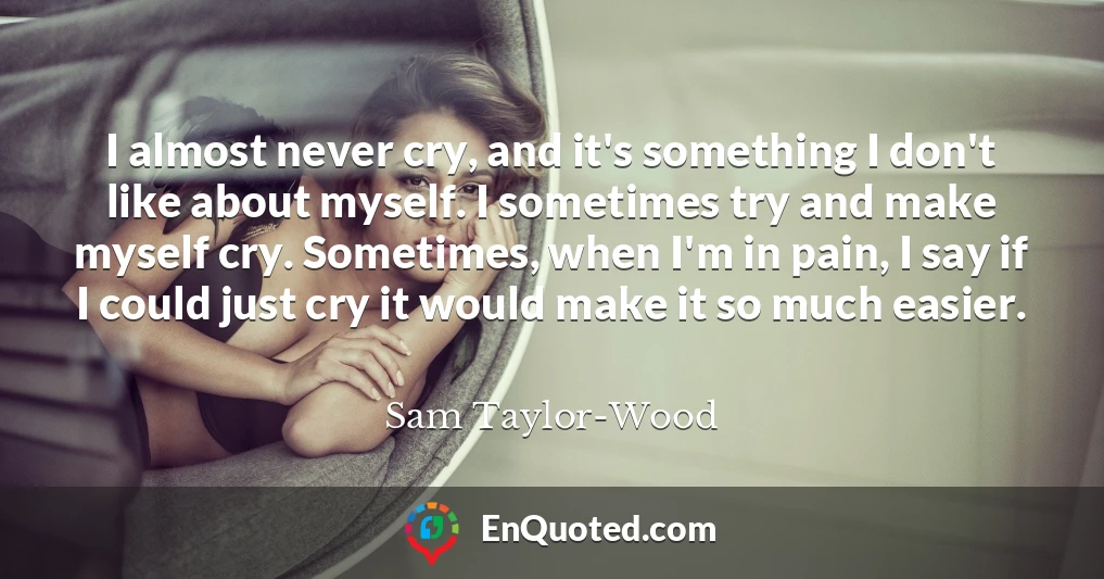 I almost never cry, and it's something I don't like about myself. I sometimes try and make myself cry. Sometimes, when I'm in pain, I say if I could just cry it would make it so much easier.