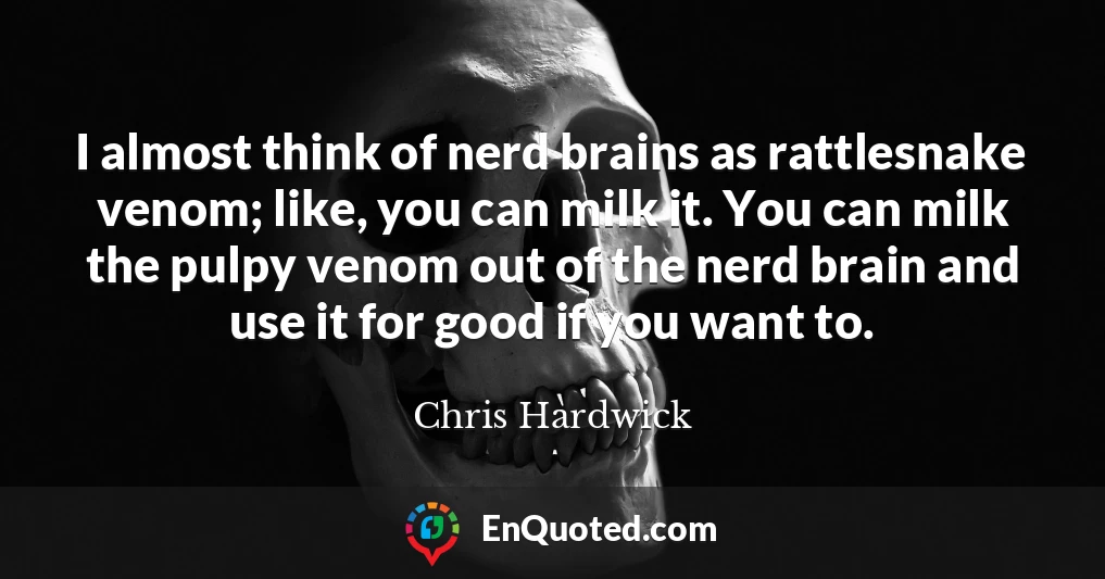 I almost think of nerd brains as rattlesnake venom; like, you can milk it. You can milk the pulpy venom out of the nerd brain and use it for good if you want to.