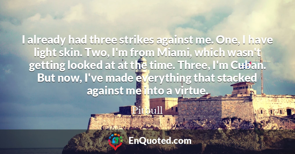 I already had three strikes against me. One, I have light skin. Two, I'm from Miami, which wasn't getting looked at at the time. Three, I'm Cuban. But now, I've made everything that stacked against me into a virtue.