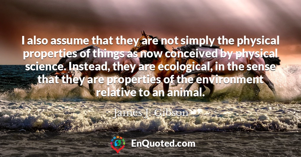 I also assume that they are not simply the physical properties of things as now conceived by physical science. Instead, they are ecological, in the sense that they are properties of the environment relative to an animal.