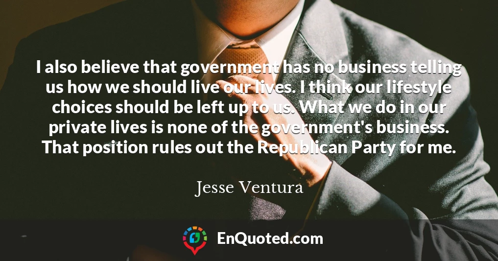 I also believe that government has no business telling us how we should live our lives. I think our lifestyle choices should be left up to us. What we do in our private lives is none of the government's business. That position rules out the Republican Party for me.