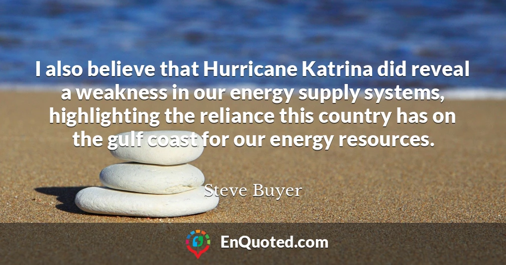 I also believe that Hurricane Katrina did reveal a weakness in our energy supply systems, highlighting the reliance this country has on the gulf coast for our energy resources.