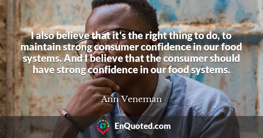 I also believe that it's the right thing to do, to maintain strong consumer confidence in our food systems. And I believe that the consumer should have strong confidence in our food systems.