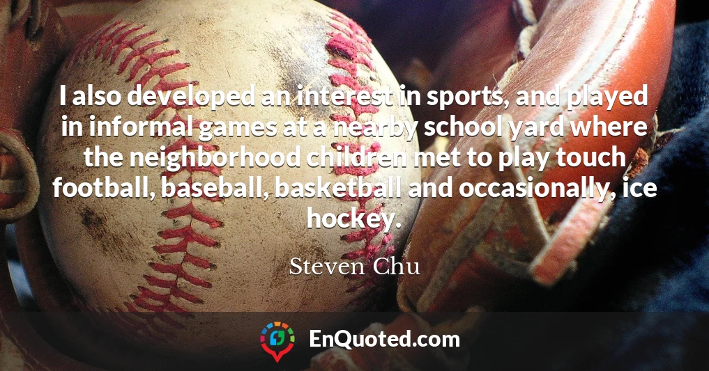 I also developed an interest in sports, and played in informal games at a nearby school yard where the neighborhood children met to play touch football, baseball, basketball and occasionally, ice hockey.