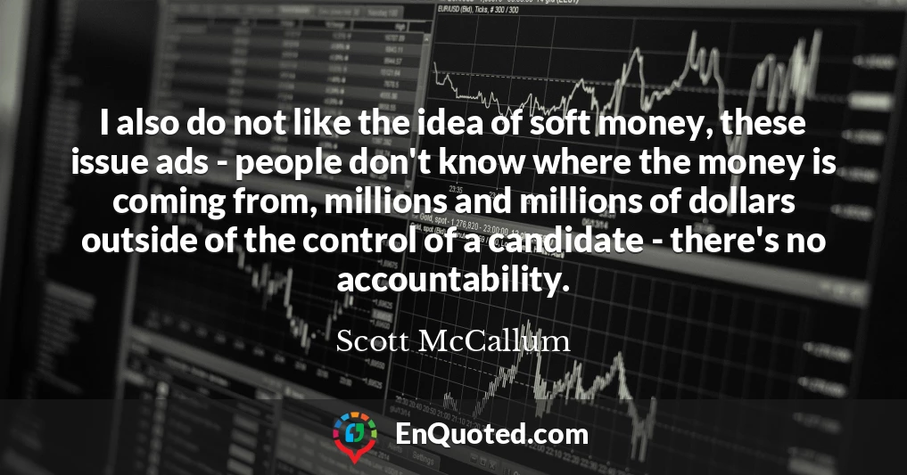 I also do not like the idea of soft money, these issue ads - people don't know where the money is coming from, millions and millions of dollars outside of the control of a candidate - there's no accountability.