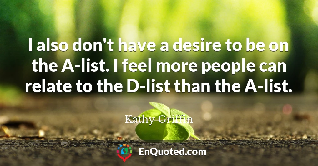I also don't have a desire to be on the A-list. I feel more people can relate to the D-list than the A-list.