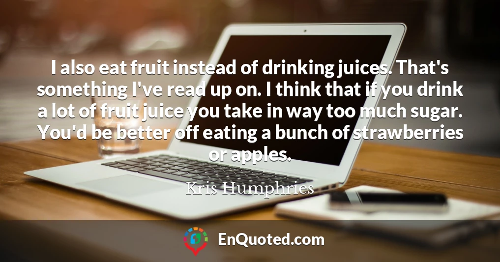 I also eat fruit instead of drinking juices. That's something I've read up on. I think that if you drink a lot of fruit juice you take in way too much sugar. You'd be better off eating a bunch of strawberries or apples.