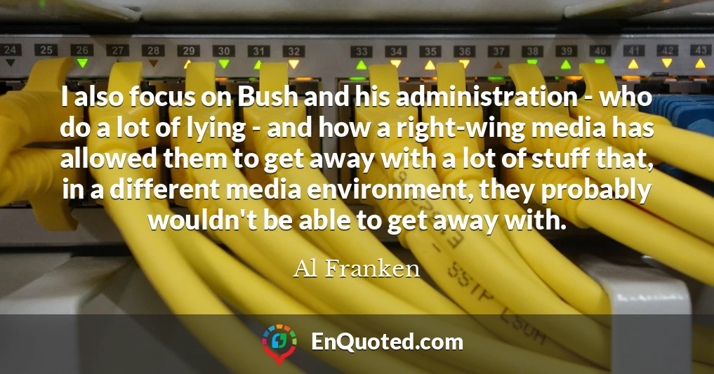 I also focus on Bush and his administration - who do a lot of lying - and how a right-wing media has allowed them to get away with a lot of stuff that, in a different media environment, they probably wouldn't be able to get away with.