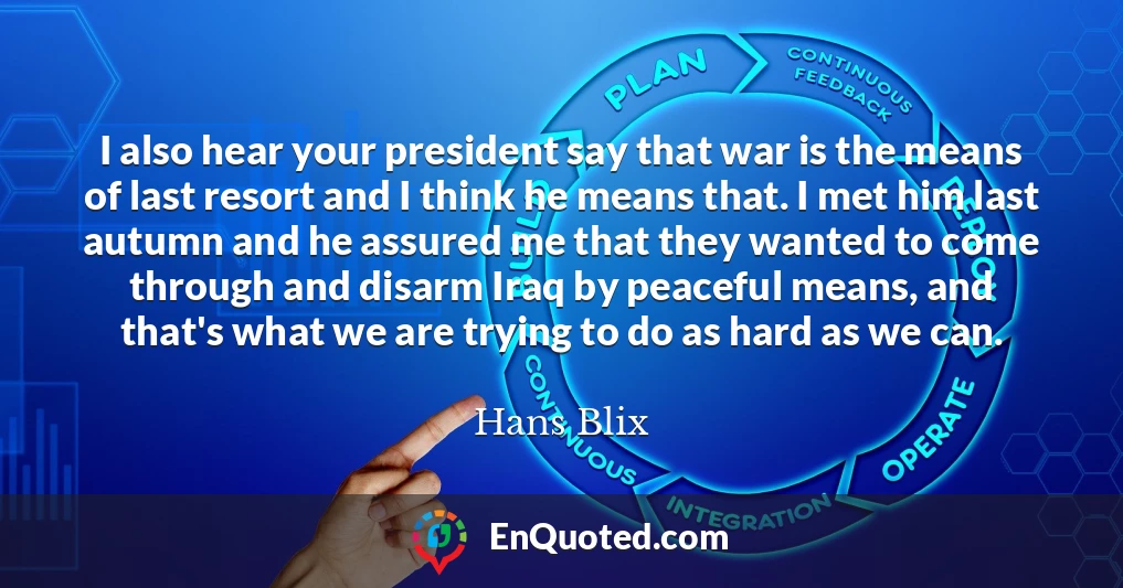 I also hear your president say that war is the means of last resort and I think he means that. I met him last autumn and he assured me that they wanted to come through and disarm Iraq by peaceful means, and that's what we are trying to do as hard as we can.