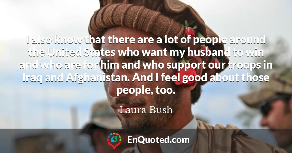 I also know that there are a lot of people around the United States who want my husband to win and who are for him and who support our troops in Iraq and Afghanistan. And I feel good about those people, too.