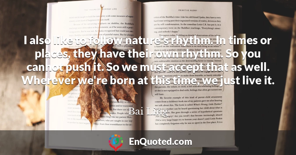 I also like to follow nature's rhythm. In times or places, they have their own rhythm. So you cannot push it. So we must accept that as well. Wherever we're born at this time, we just live it.