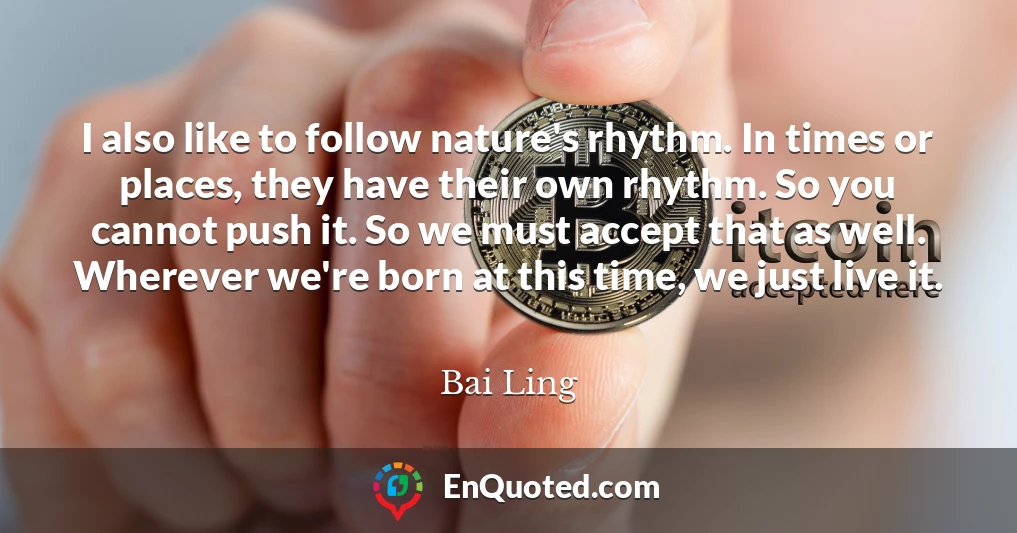 I also like to follow nature's rhythm. In times or places, they have their own rhythm. So you cannot push it. So we must accept that as well. Wherever we're born at this time, we just live it.