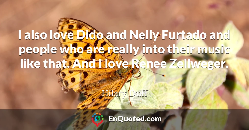 I also love Dido and Nelly Furtado and people who are really into their music like that. And I love Renee Zellweger.