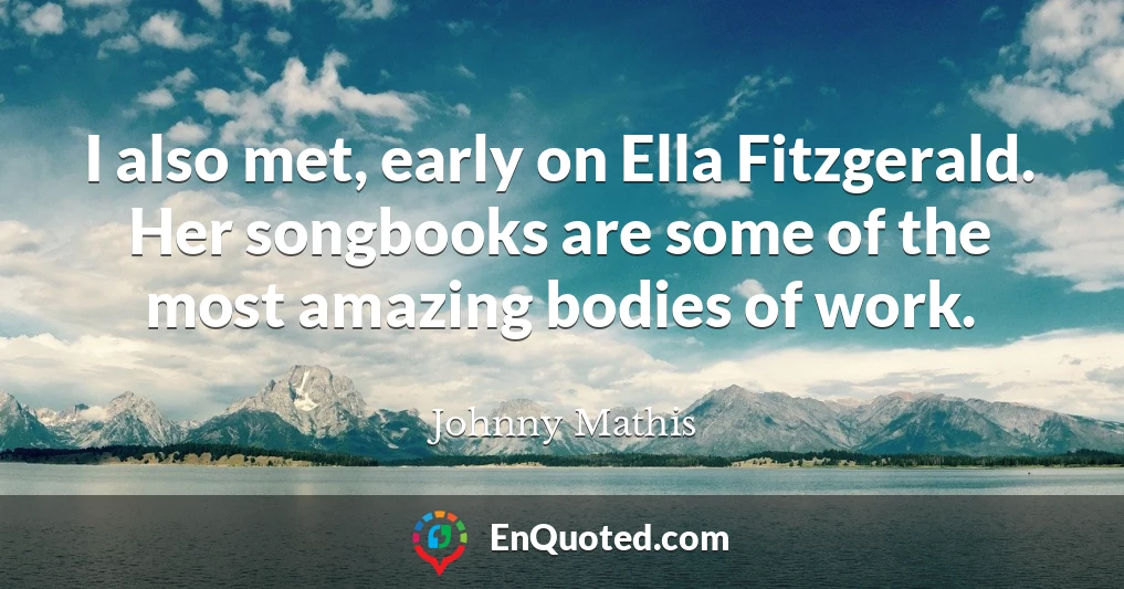 I also met, early on Ella Fitzgerald. Her songbooks are some of the most amazing bodies of work.