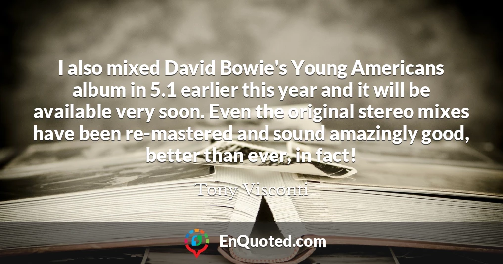 I also mixed David Bowie's Young Americans album in 5.1 earlier this year and it will be available very soon. Even the original stereo mixes have been re-mastered and sound amazingly good, better than ever, in fact!