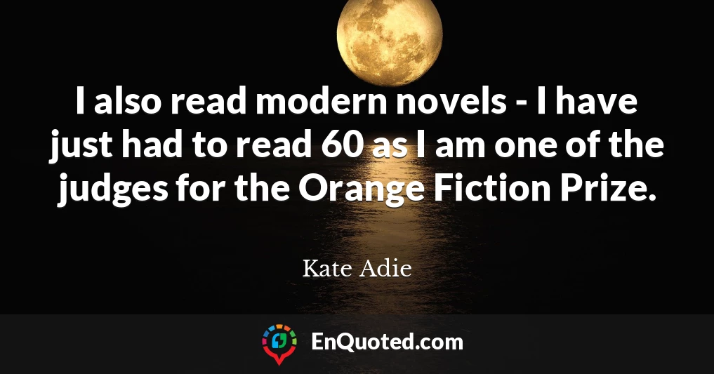 I also read modern novels - I have just had to read 60 as I am one of the judges for the Orange Fiction Prize.