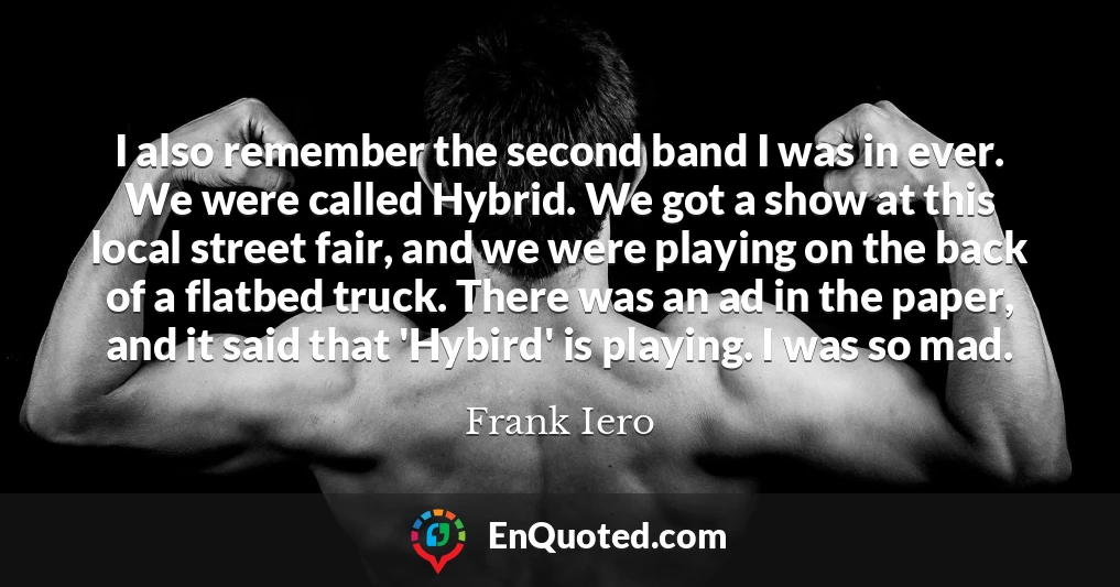 I also remember the second band I was in ever. We were called Hybrid. We got a show at this local street fair, and we were playing on the back of a flatbed truck. There was an ad in the paper, and it said that 'Hybird' is playing. I was so mad.