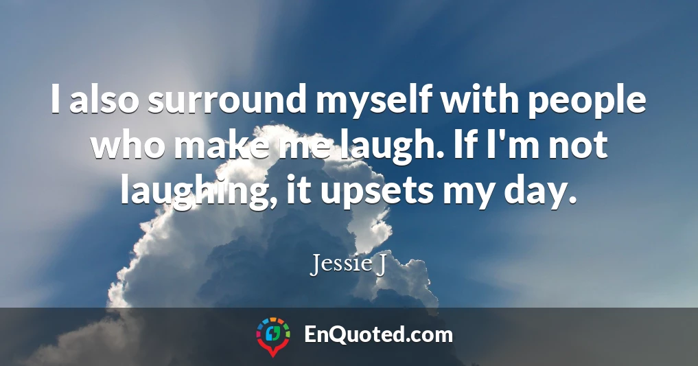 I also surround myself with people who make me laugh. If I'm not laughing, it upsets my day.