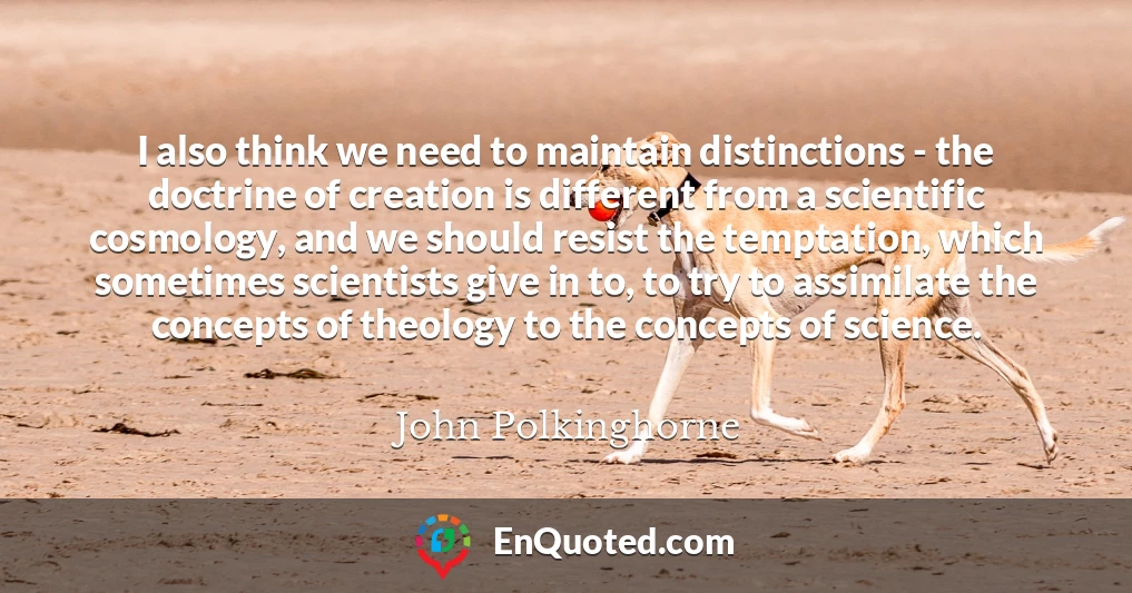 I also think we need to maintain distinctions - the doctrine of creation is different from a scientific cosmology, and we should resist the temptation, which sometimes scientists give in to, to try to assimilate the concepts of theology to the concepts of science.
