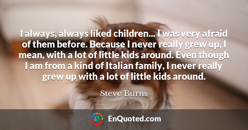 I always, always liked children... I was very afraid of them before. Because I never really grew up, I mean, with a lot of little kids around. Even though I am from a kind of Italian family, I never really grew up with a lot of little kids around.