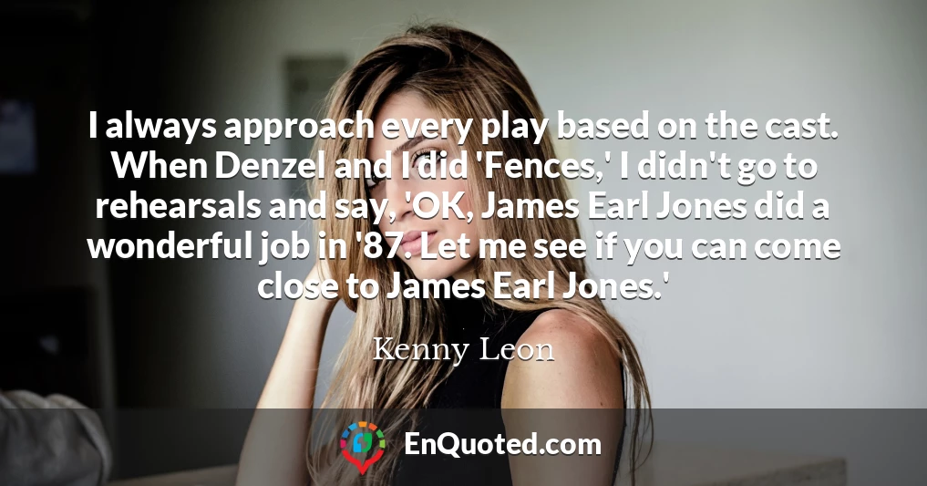 I always approach every play based on the cast. When Denzel and I did 'Fences,' I didn't go to rehearsals and say, 'OK, James Earl Jones did a wonderful job in '87. Let me see if you can come close to James Earl Jones.'