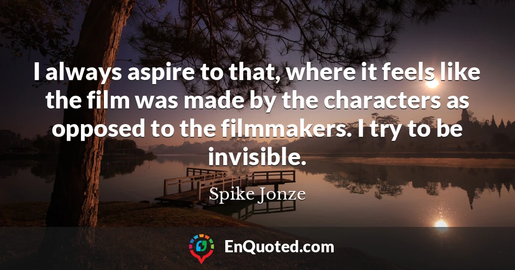I always aspire to that, where it feels like the film was made by the characters as opposed to the filmmakers. I try to be invisible.