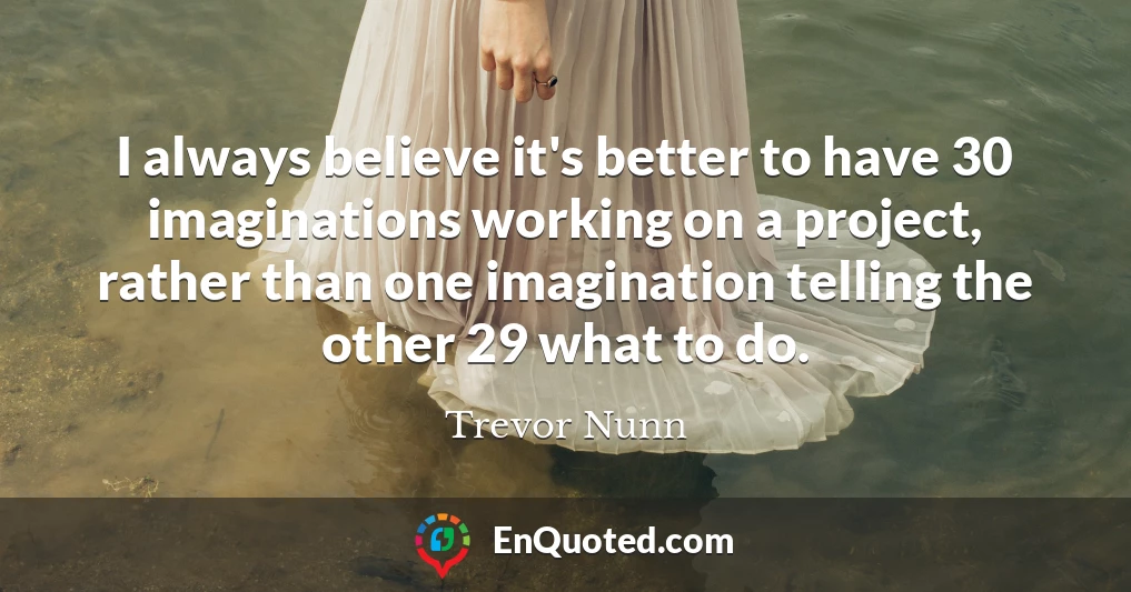 I always believe it's better to have 30 imaginations working on a project, rather than one imagination telling the other 29 what to do.