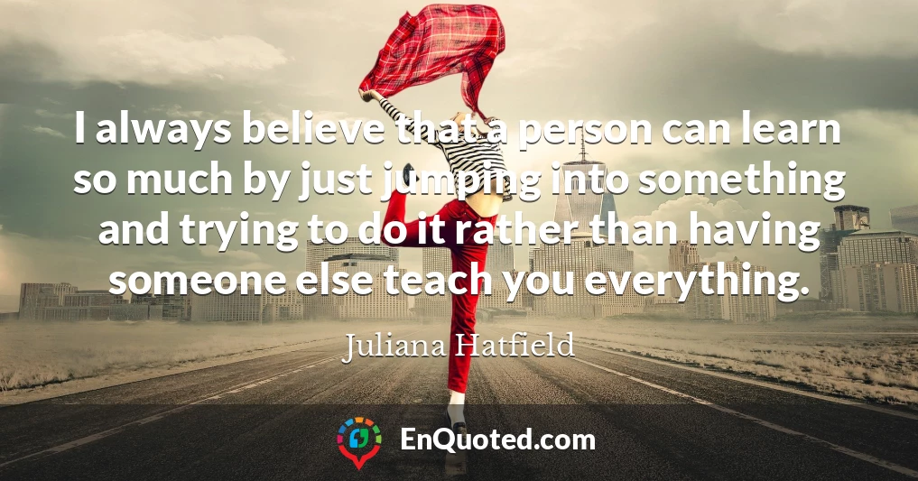 I always believe that a person can learn so much by just jumping into something and trying to do it rather than having someone else teach you everything.