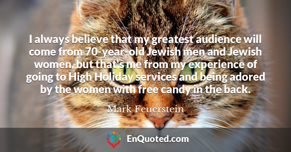 I always believe that my greatest audience will come from 70-year-old Jewish men and Jewish women, but that's me from my experience of going to High Holiday services and being adored by the women with free candy in the back.