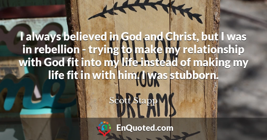 I always believed in God and Christ, but I was in rebellion - trying to make my relationship with God fit into my life instead of making my life fit in with him. I was stubborn.
