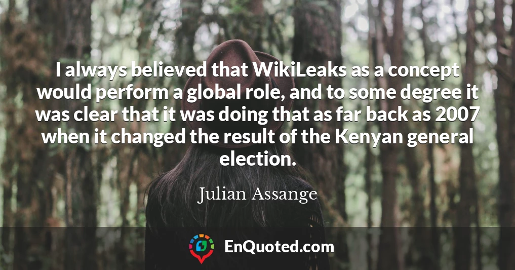 I always believed that WikiLeaks as a concept would perform a global role, and to some degree it was clear that it was doing that as far back as 2007 when it changed the result of the Kenyan general election.
