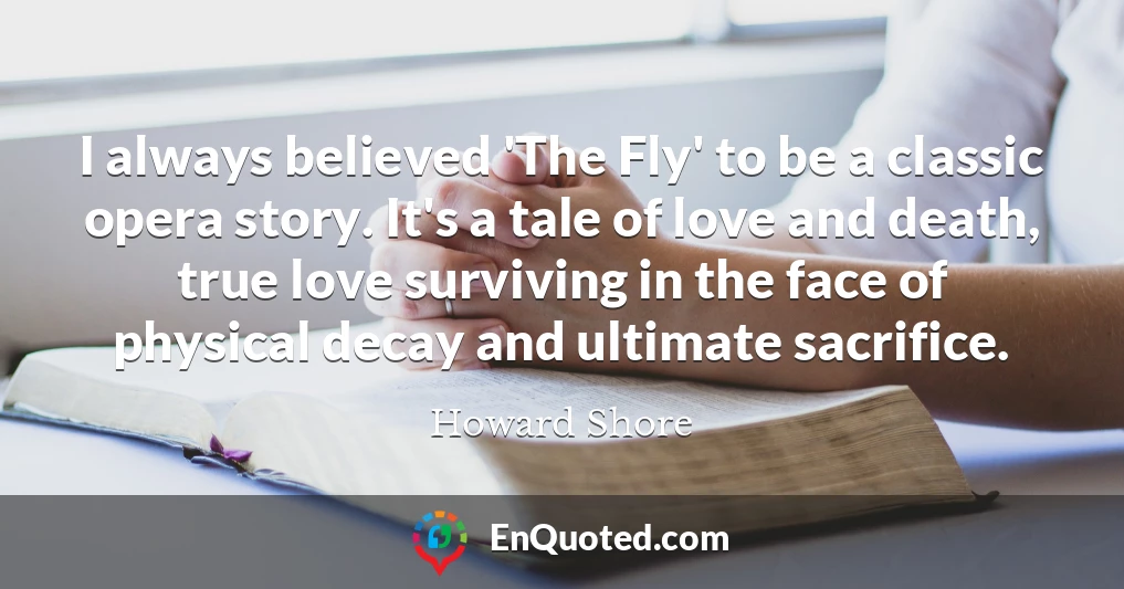 I always believed 'The Fly' to be a classic opera story. It's a tale of love and death, true love surviving in the face of physical decay and ultimate sacrifice.