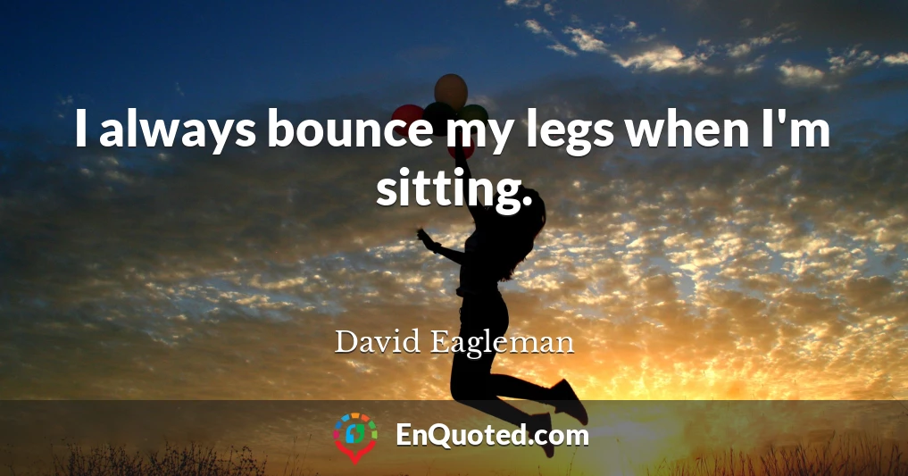 I always bounce my legs when I'm sitting.