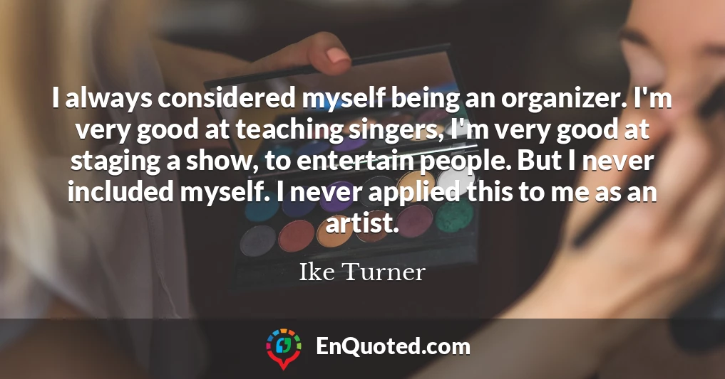 I always considered myself being an organizer. I'm very good at teaching singers, I'm very good at staging a show, to entertain people. But I never included myself. I never applied this to me as an artist.