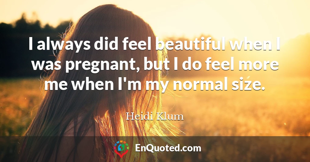 I always did feel beautiful when I was pregnant, but I do feel more me when I'm my normal size.