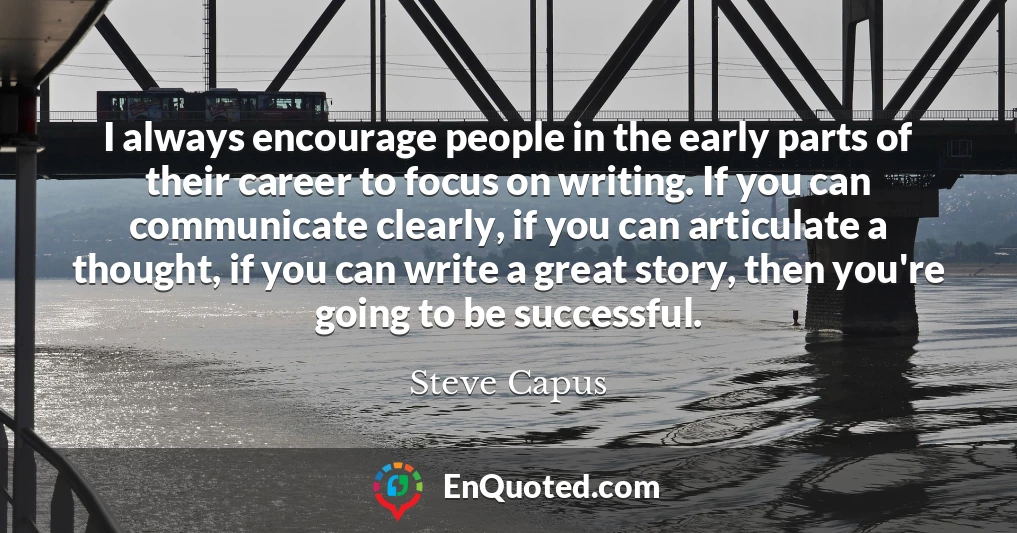 I always encourage people in the early parts of their career to focus on writing. If you can communicate clearly, if you can articulate a thought, if you can write a great story, then you're going to be successful.