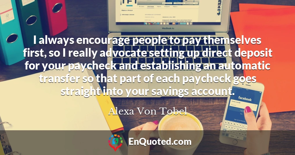 I always encourage people to pay themselves first, so I really advocate setting up direct deposit for your paycheck and establishing an automatic transfer so that part of each paycheck goes straight into your savings account.