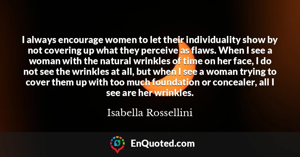 I always encourage women to let their individuality show by not covering up what they perceive as flaws. When I see a woman with the natural wrinkles of time on her face, I do not see the wrinkles at all, but when I see a woman trying to cover them up with too much foundation or concealer, all I see are her wrinkles.