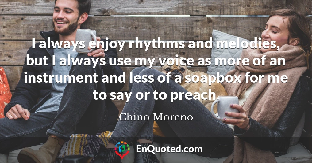 I always enjoy rhythms and melodies, but I always use my voice as more of an instrument and less of a soapbox for me to say or to preach.