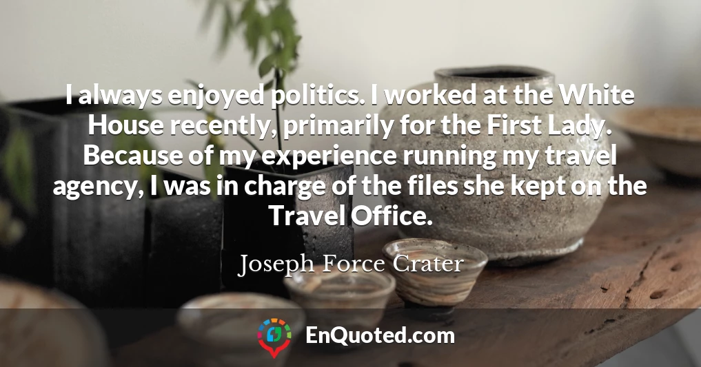 I always enjoyed politics. I worked at the White House recently, primarily for the First Lady. Because of my experience running my travel agency, I was in charge of the files she kept on the Travel Office.