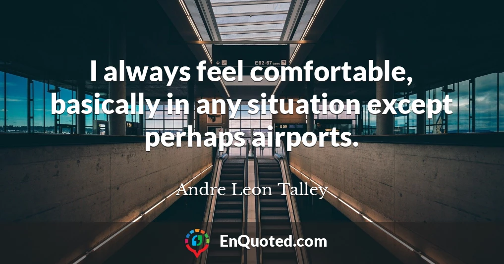 I always feel comfortable, basically in any situation except perhaps airports.